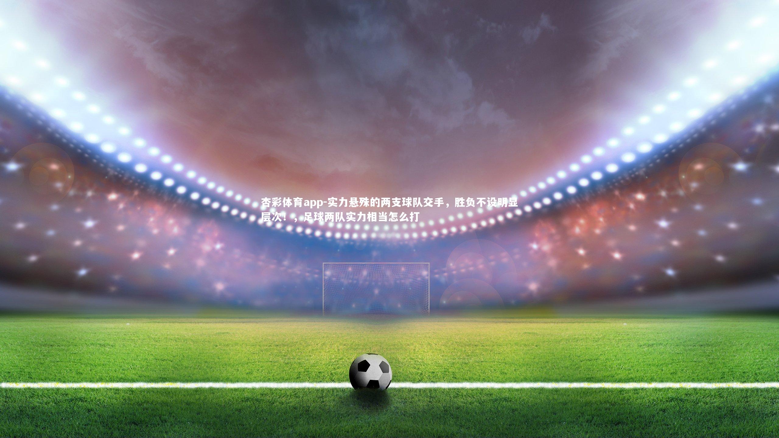 杏彩体育app-实力悬殊的两支球队交手，胜负不设明显层次！，足球两队实力相当怎么打